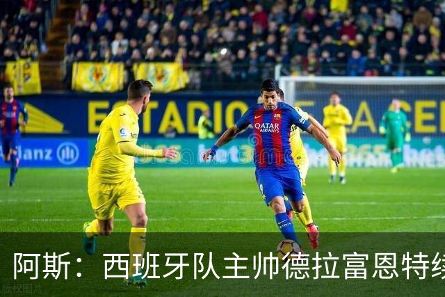 阿斯：西班牙队主帅德拉富恩特续约至2030年，薪酬大幅提升